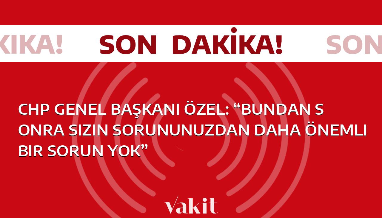 CHP Genel Başkanı Özel: “Artık sizin sorunlarınızdan daha büyük bir sorun yok”